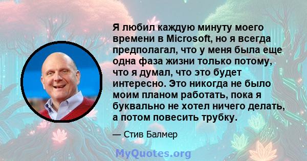 Я любил каждую минуту моего времени в Microsoft, но я всегда предполагал, что у меня была еще одна фаза жизни только потому, что я думал, что это будет интересно. Это никогда не было моим планом работать, пока я