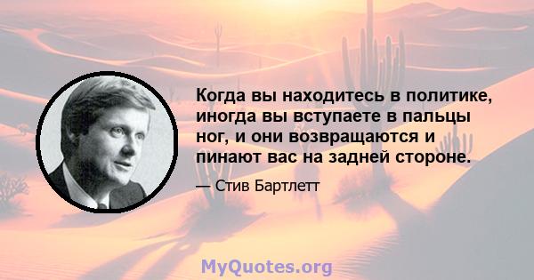 Когда вы находитесь в политике, иногда вы вступаете в пальцы ног, и они возвращаются и пинают вас на задней стороне.