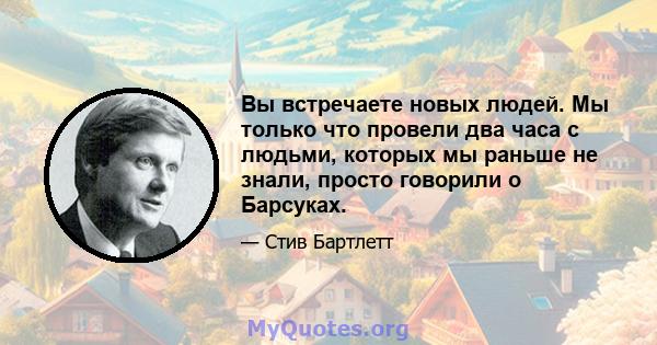 Вы встречаете новых людей. Мы только что провели два часа с людьми, которых мы раньше не знали, просто говорили о Барсуках.