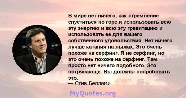 В мире нет ничего, как стремление спуститься по горе и использовать всю эту энергию и всю эту гравитацию и использовать ее для вашего собственного удовольствия. Нет ничего лучше катания на лыжах. Это очень похоже на