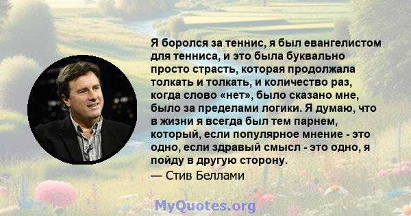 Я боролся за теннис, я был евангелистом для тенниса, и это была буквально просто страсть, которая продолжала толкать и толкать, и количество раз, когда слово «нет», было сказано мне, было за пределами логики. Я думаю,