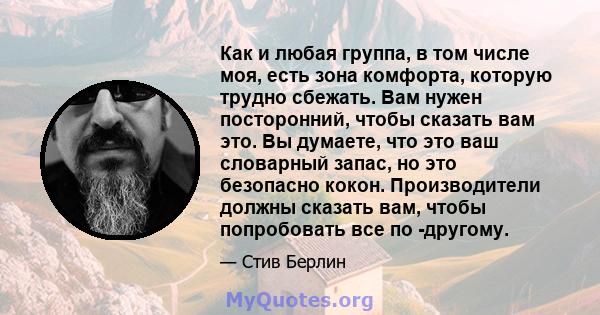 Как и любая группа, в том числе моя, есть зона комфорта, которую трудно сбежать. Вам нужен посторонний, чтобы сказать вам это. Вы думаете, что это ваш словарный запас, но это безопасно кокон. Производители должны