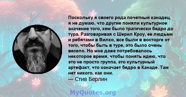 Поскольку я своего рода почетный канадец, я не думаю, что другие поняли культурное значение того, кем было трагически бедро до тура. Разговаривая с Шерил Кроу, ее людьми и ребятами в Вилко, все были в восторге от того,