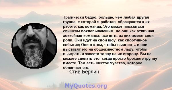 Трагически бедро, больше, чем любая другая группа, с которой я работал, обращаются к их работе, как команда. Это может показаться слишком похлопывающим, но они как отличная хоккейная команда: все пять из них имеют свои