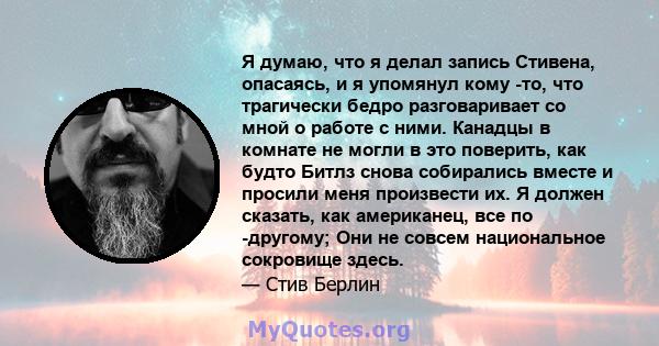 Я думаю, что я делал запись Стивена, опасаясь, и я упомянул кому -то, что трагически бедро разговаривает со мной о работе с ними. Канадцы в комнате не могли в это поверить, как будто Битлз снова собирались вместе и