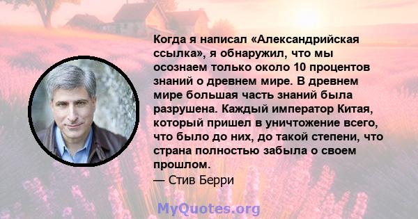 Когда я написал «Александрийская ссылка», я обнаружил, что мы осознаем только около 10 процентов знаний о древнем мире. В древнем мире большая часть знаний была разрушена. Каждый император Китая, который пришел в