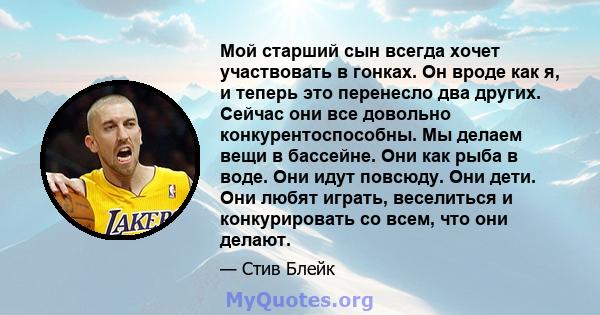 Мой старший сын всегда хочет участвовать в гонках. Он вроде как я, и теперь это перенесло два других. Сейчас они все довольно конкурентоспособны. Мы делаем вещи в бассейне. Они как рыба в воде. Они идут повсюду. Они