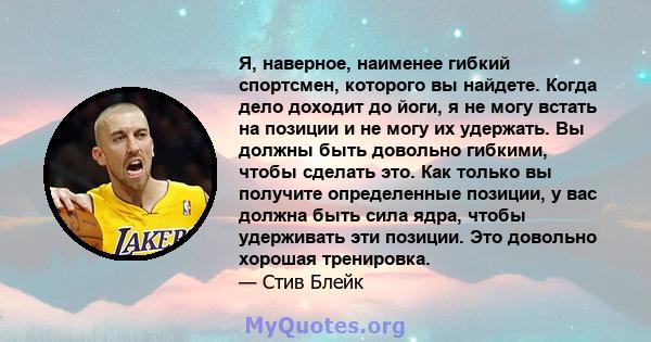 Я, наверное, наименее гибкий спортсмен, которого вы найдете. Когда дело доходит до йоги, я не могу встать на позиции и не могу их удержать. Вы должны быть довольно гибкими, чтобы сделать это. Как только вы получите