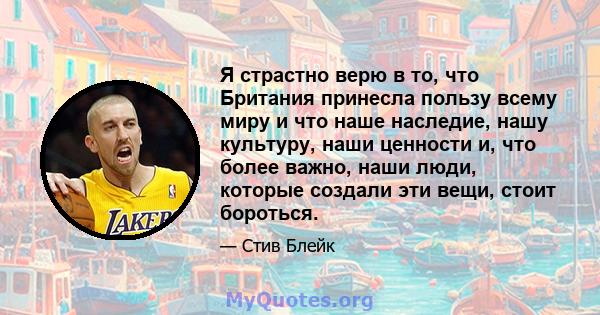 Я страстно верю в то, что Британия принесла пользу всему миру и что наше наследие, нашу культуру, наши ценности и, что более важно, наши люди, которые создали эти вещи, стоит бороться.