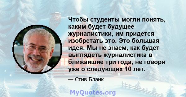 Чтобы студенты могли понять, каким будет будущее журналистики, им придется изобретать это. Это большая идея. Мы не знаем, как будет выглядеть журналистика в ближайшие три года, не говоря уже о следующих 10 лет.