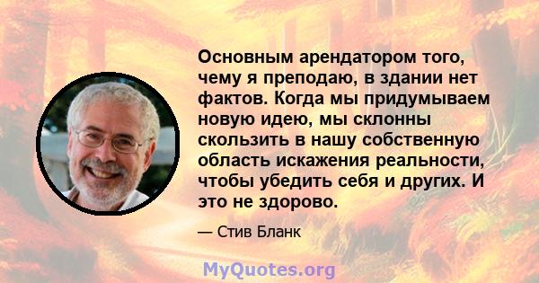 Основным арендатором того, чему я преподаю, в здании нет фактов. Когда мы придумываем новую идею, мы склонны скользить в нашу собственную область искажения реальности, чтобы убедить себя и других. И это не здорово.