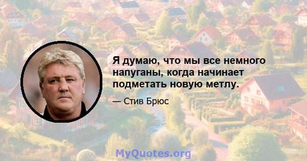 Я думаю, что мы все немного напуганы, когда начинает подметать новую метлу.