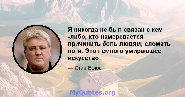 Я никогда не был связан с кем -либо, кто намеревается причинить боль людям, сломать ноги. Это немного умирающее искусство