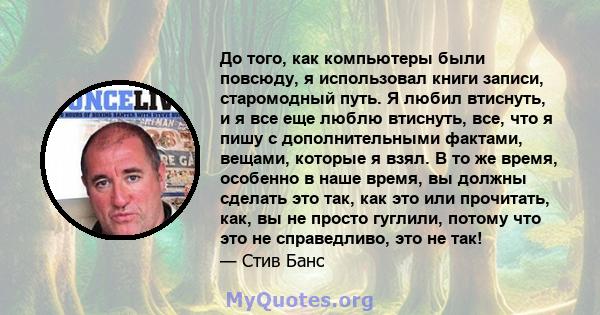 До того, как компьютеры были повсюду, я использовал книги записи, старомодный путь. Я любил втиснуть, и я все еще люблю втиснуть, все, что я пишу с дополнительными фактами, вещами, которые я взял. В то же время,