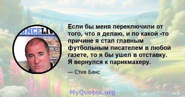 Если бы меня переключили от того, что я делаю, и по какой -то причине я стал главным футбольным писателем в любой газете, то я бы ушел в отставку. Я вернулся к парикмахеру.