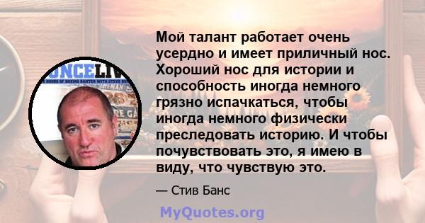 Мой талант работает очень усердно и имеет приличный нос. Хороший нос для истории и способность иногда немного грязно испачкаться, чтобы иногда немного физически преследовать историю. И чтобы почувствовать это, я имею в