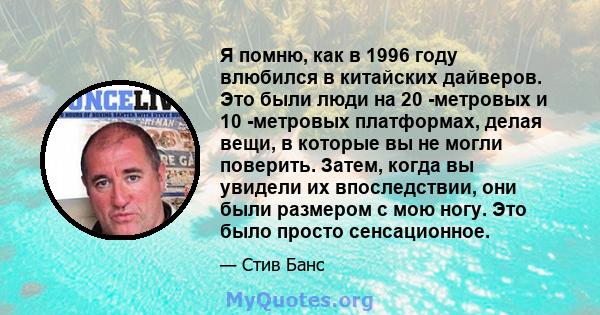 Я помню, как в 1996 году влюбился в китайских дайверов. Это были люди на 20 -метровых и 10 -метровых платформах, делая вещи, в которые вы не могли поверить. Затем, когда вы увидели их впоследствии, они были размером с