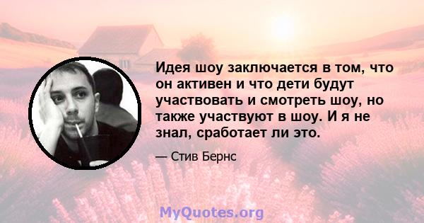 Идея шоу заключается в том, что он активен и что дети будут участвовать и смотреть шоу, но также участвуют в шоу. И я не знал, сработает ли это.