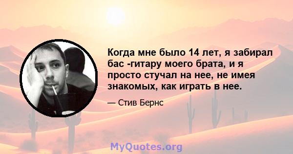 Когда мне было 14 лет, я забирал бас -гитару моего брата, и я просто стучал на нее, не имея знакомых, как играть в нее.