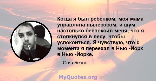 Когда я был ребенком, моя мама управляла пылесосом, и шум настолько беспокоил меня, что я столкнулся в лесу, чтобы успокоиться. Я чувствую, что с момента я переехал в Нью -Йорк в Нью -Йорке.