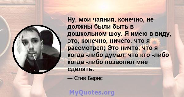 Ну, мои чаяния, конечно, не должны были быть в дошкольном шоу. Я имею в виду, это, конечно, ничего, что я рассмотрел; Это ничто, что я когда -либо думал, что кто -либо когда -либо позволил мне сделать.