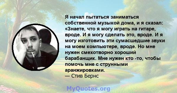 Я начал пытаться заниматься собственной музыкой дома, и я сказал: «Знаете, что я могу играть на гитаре, вроде. И я могу сделать это, вроде. И я могу изготовить эти сумасшедшие звуки на моем компьютере, вроде. Но мне