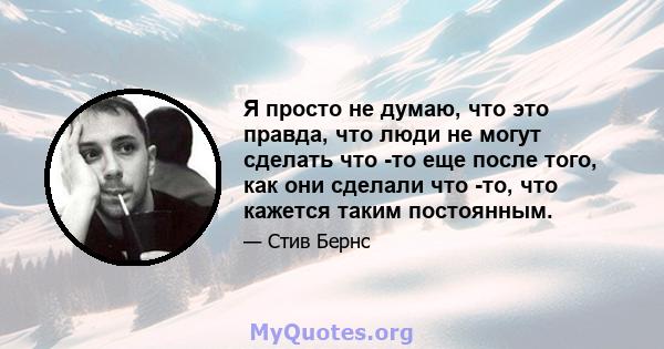 Я просто не думаю, что это правда, что люди не могут сделать что -то еще после того, как они сделали что -то, что кажется таким постоянным.