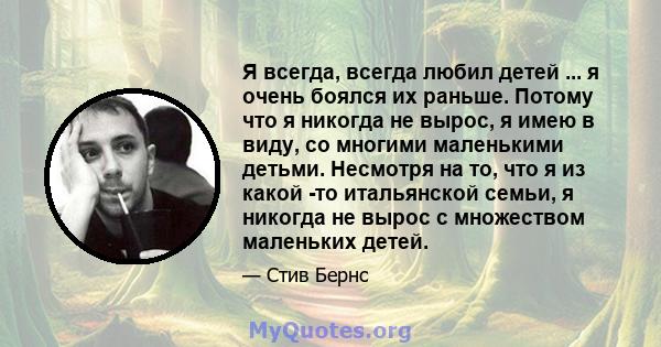 Я всегда, всегда любил детей ... я очень боялся их раньше. Потому что я никогда не вырос, я имею в виду, со многими маленькими детьми. Несмотря на то, что я из какой -то итальянской семьи, я никогда не вырос с