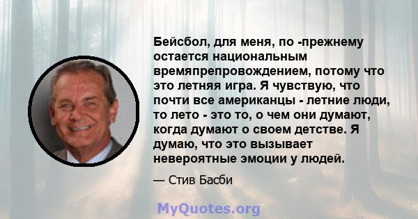 Бейсбол, для меня, по -прежнему остается национальным времяпрепровождением, потому что это летняя игра. Я чувствую, что почти все американцы - летние люди, то лето - это то, о чем они думают, когда думают о своем