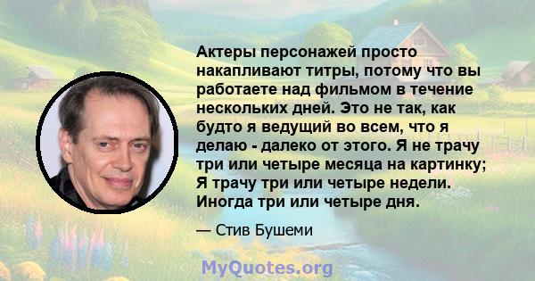 Актеры персонажей просто накапливают титры, потому что вы работаете над фильмом в течение нескольких дней. Это не так, как будто я ведущий во всем, что я делаю - далеко от этого. Я не трачу три или четыре месяца на