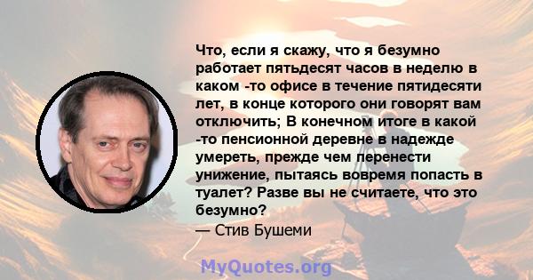 Что, если я скажу, что я безумно работает пятьдесят часов в неделю в каком -то офисе в течение пятидесяти лет, в конце которого они говорят вам отключить; В конечном итоге в какой -то пенсионной деревне в надежде