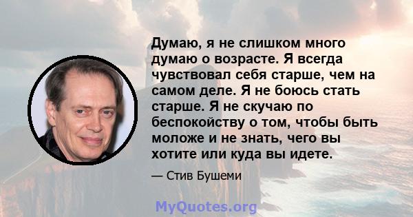 Думаю, я не слишком много думаю о возрасте. Я всегда чувствовал себя старше, чем на самом деле. Я не боюсь стать старше. Я не скучаю по беспокойству о том, чтобы быть моложе и не знать, чего вы хотите или куда вы идете.