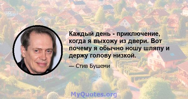 Каждый день - приключение, когда я выхожу из двери. Вот почему я обычно ношу шляпу и держу голову низкой.