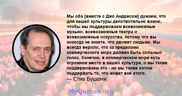 Мы оба [вместе с Джо Андресом] думаем, что для нашей культуры действительно важно, чтобы мы поддерживаем всевозможные музыки, всевозможные театра и всевозможные искусства, потому что вы никогда не знаете, что движет