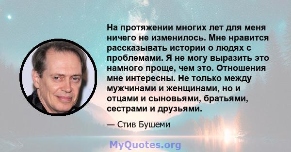 На протяжении многих лет для меня ничего не изменилось. Мне нравится рассказывать истории о людях с проблемами. Я не могу выразить это намного проще, чем это. Отношения мне интересны. Не только между мужчинами и