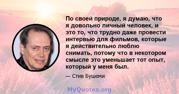 По своей природе, я думаю, что я довольно личный человек, и это то, что трудно даже провести интервью для фильмов, которые я действительно люблю снимать, потому что в некотором смысле это уменьшает тот опыт, который у