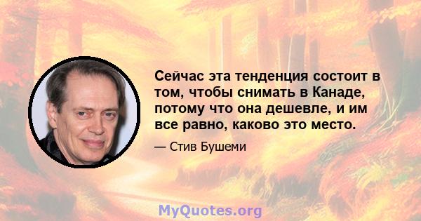 Сейчас эта тенденция состоит в том, чтобы снимать в Канаде, потому что она дешевле, и им все равно, каково это место.