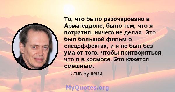 То, что было разочаровано в Армагеддоне, было тем, что я потратил, ничего не делая. Это был большой фильм о спецэффектах, и я не был без ума от того, чтобы притворяться, что я в космосе. Это кажется смешным.