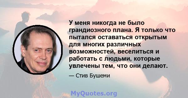 У меня никогда не было грандиозного плана. Я только что пытался оставаться открытым для многих различных возможностей, веселиться и работать с людьми, которые увлечены тем, что они делают.