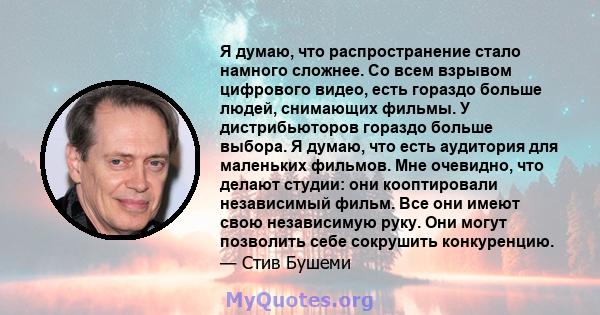 Я думаю, что распространение стало намного сложнее. Со всем взрывом цифрового видео, есть гораздо больше людей, снимающих фильмы. У дистрибьюторов гораздо больше выбора. Я думаю, что есть аудитория для маленьких