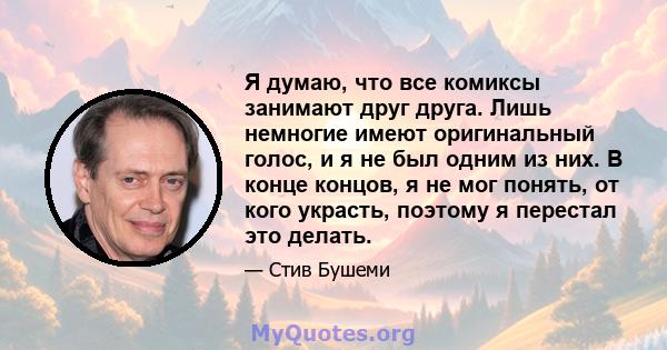 Я думаю, что все комиксы занимают друг друга. Лишь немногие имеют оригинальный голос, и я не был одним из них. В конце концов, я не мог понять, от кого украсть, поэтому я перестал это делать.