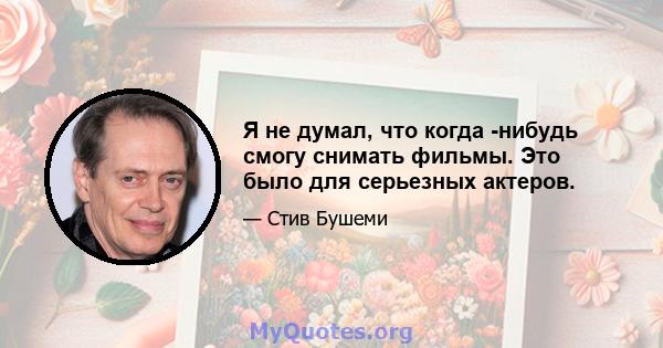 Я не думал, что когда -нибудь смогу снимать фильмы. Это было для серьезных актеров.