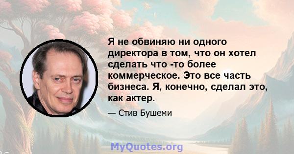 Я не обвиняю ни одного директора в том, что он хотел сделать что -то более коммерческое. Это все часть бизнеса. Я, конечно, сделал это, как актер.