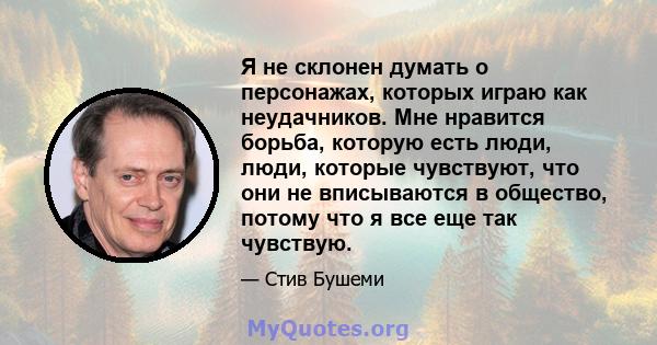 Я не склонен думать о персонажах, которых играю как неудачников. Мне нравится борьба, которую есть люди, люди, которые чувствуют, что они не вписываются в общество, потому что я все еще так чувствую.