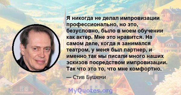 Я никогда не делал импровизации профессионально, но это, безусловно, было в моем обучении как актер. Мне это нравится. На самом деле, когда я занимался театром, у меня был партнер, и именно так мы писали много наших