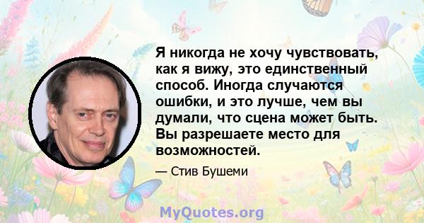 Я никогда не хочу чувствовать, как я вижу, это единственный способ. Иногда случаются ошибки, и это лучше, чем вы думали, что сцена может быть. Вы разрешаете место для возможностей.