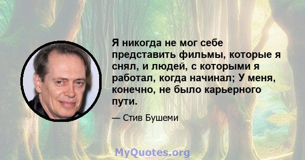 Я никогда не мог себе представить фильмы, которые я снял, и людей, с которыми я работал, когда начинал; У меня, конечно, не было карьерного пути.