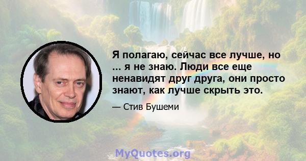 Я полагаю, сейчас все лучше, но ... я не знаю. Люди все еще ненавидят друг друга, они просто знают, как лучше скрыть это.