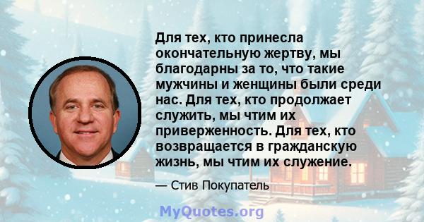 Для тех, кто принесла окончательную жертву, мы благодарны за то, что такие мужчины и женщины были среди нас. Для тех, кто продолжает служить, мы чтим их приверженность. Для тех, кто возвращается в гражданскую жизнь, мы