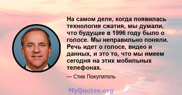 На самом деле, когда появилась технология сжатия, мы думали, что будущее в 1996 году было о голосе. Мы неправильно поняли. Речь идет о голосе, видео и данных, и это то, что мы имеем сегодня на этих мобильных телефонах.